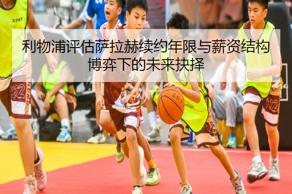 利物浦评估萨拉赫续约年限与薪资结构博弈下的未来抉择