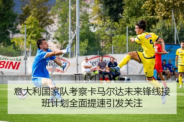 意大利国家队考察卡马尔达未来锋线接班计划全面提速引发关注