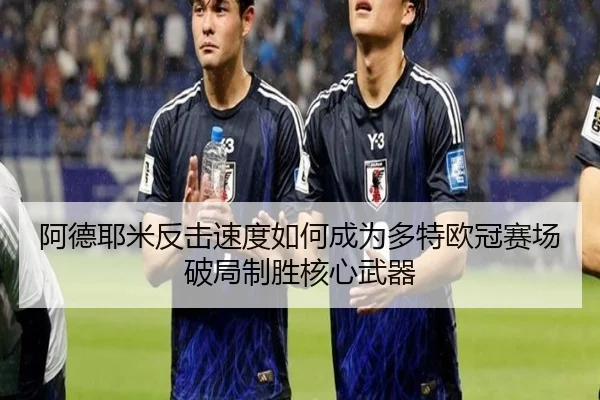 阿德耶米反击速度如何成为多特欧冠赛场破局制胜核心武器