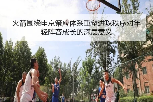 火箭围绕申京策应体系重塑进攻秩序对年轻阵容成长的深层意义