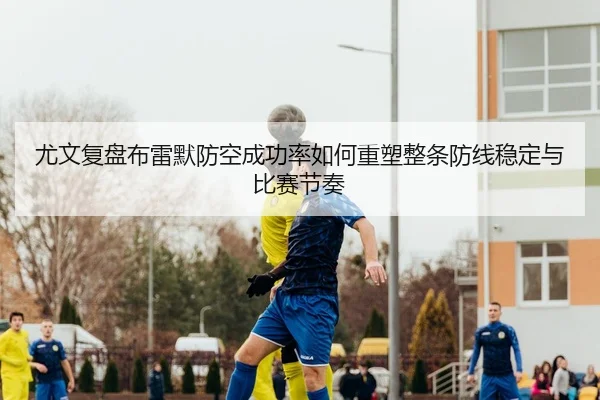 尤文复盘布雷默防空成功率如何重塑整条防线稳定与比赛节奏
