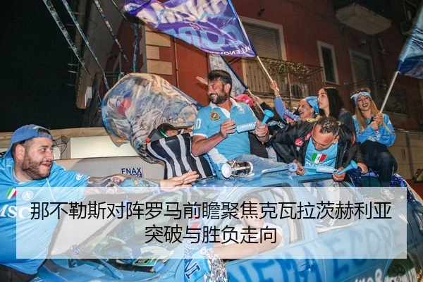 那不勒斯对阵罗马前瞻聚焦克瓦拉茨赫利亚突破与胜负走向